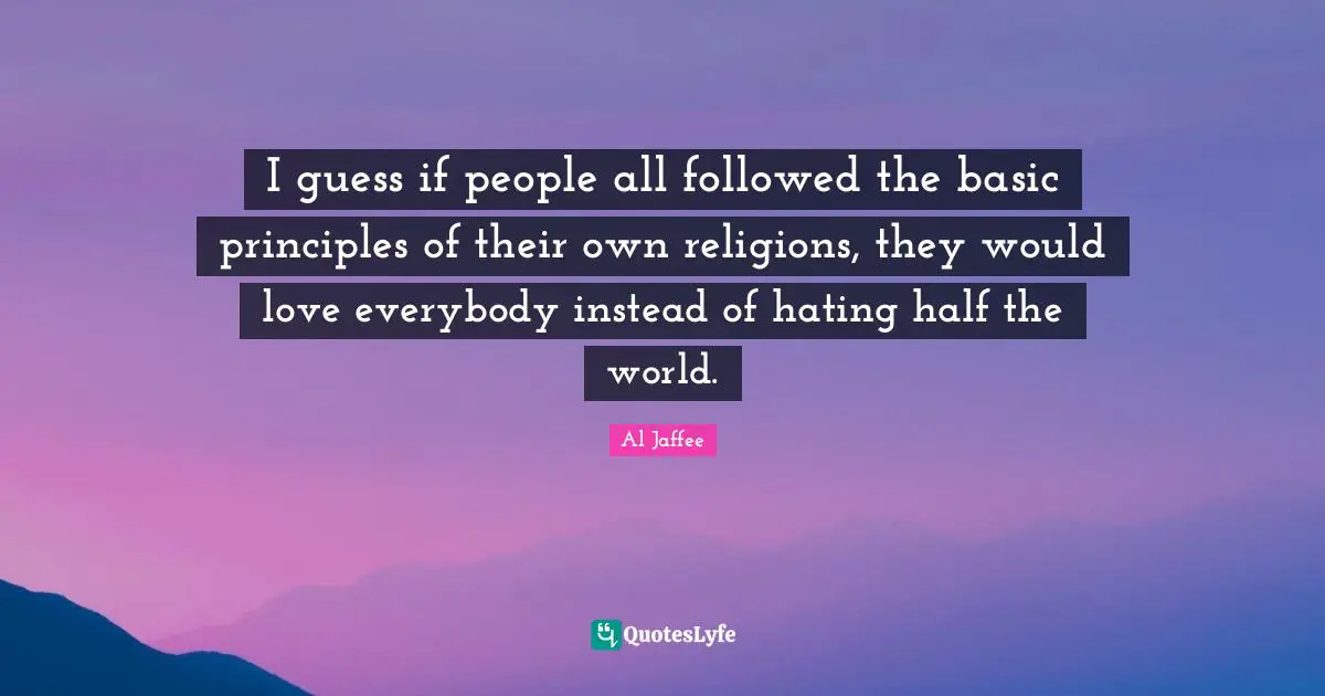 I guess if people all followed the basic principles of their own religions, they would love everybody instead of hating half the world.