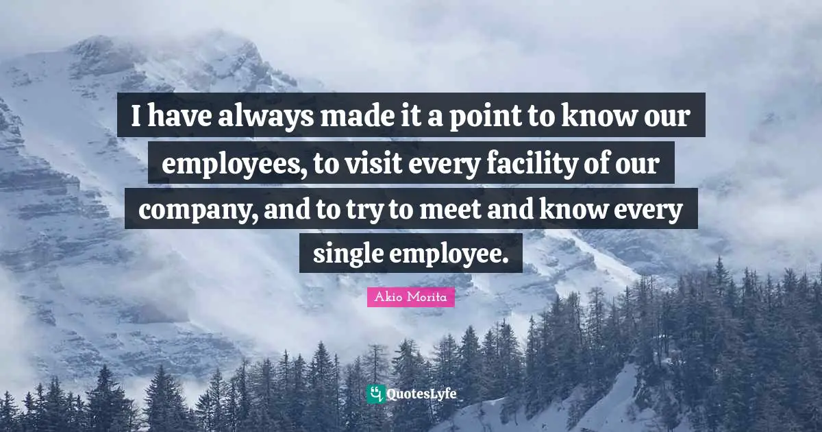 I have always made it a point to know our employees, to visit every facility of our company, and to try to meet and know every single employee.