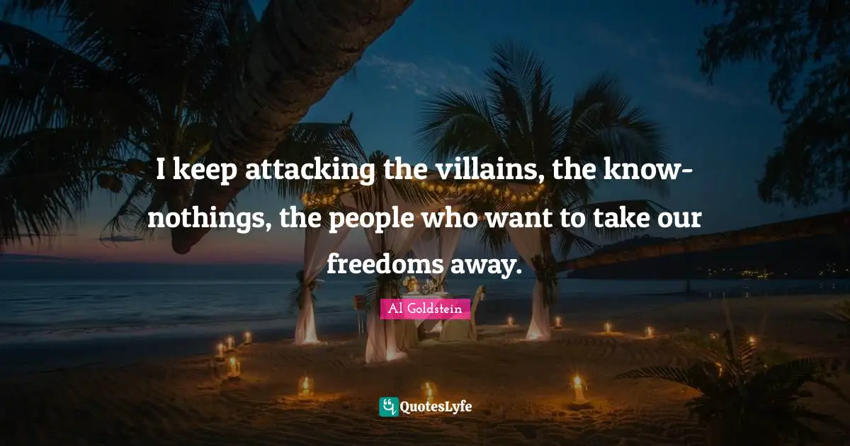 I keep attacking the villains, the know-nothings, the people who want to take our freedoms away.