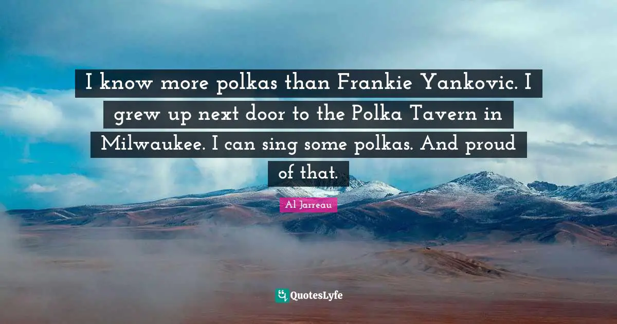 I know more polkas than Frankie Yankovic. I grew up next door to the Polka Tavern in Milwaukee. I can sing some polkas. And proud of that.