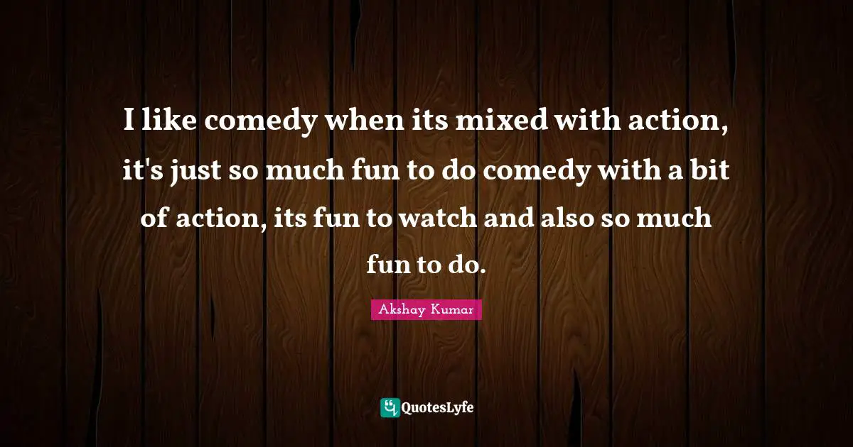 I like comedy when its mixed with action, it's just so much fun to do comedy with a bit of action, its fun to watch and also so much fun to do.