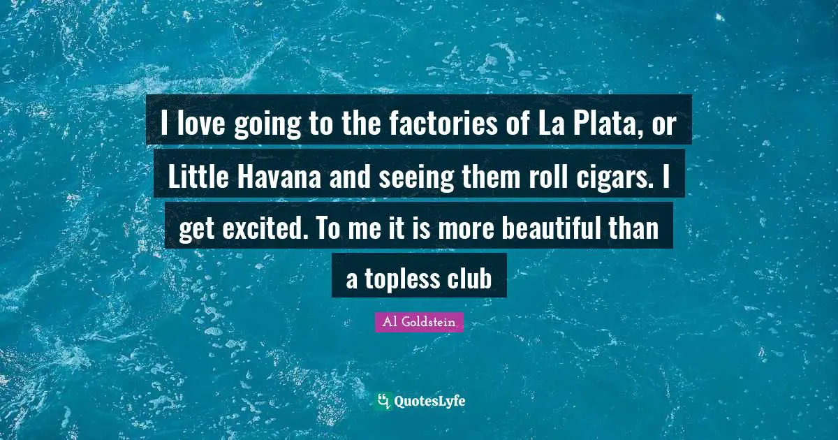 I love going to the factories of La Plata, or Little Havana and seeing them roll cigars. I get excited. To me it is more beautiful than a topless club