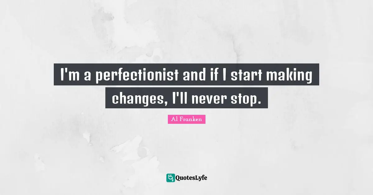 I'm a perfectionist and if I start making changes, I'll never stop.
