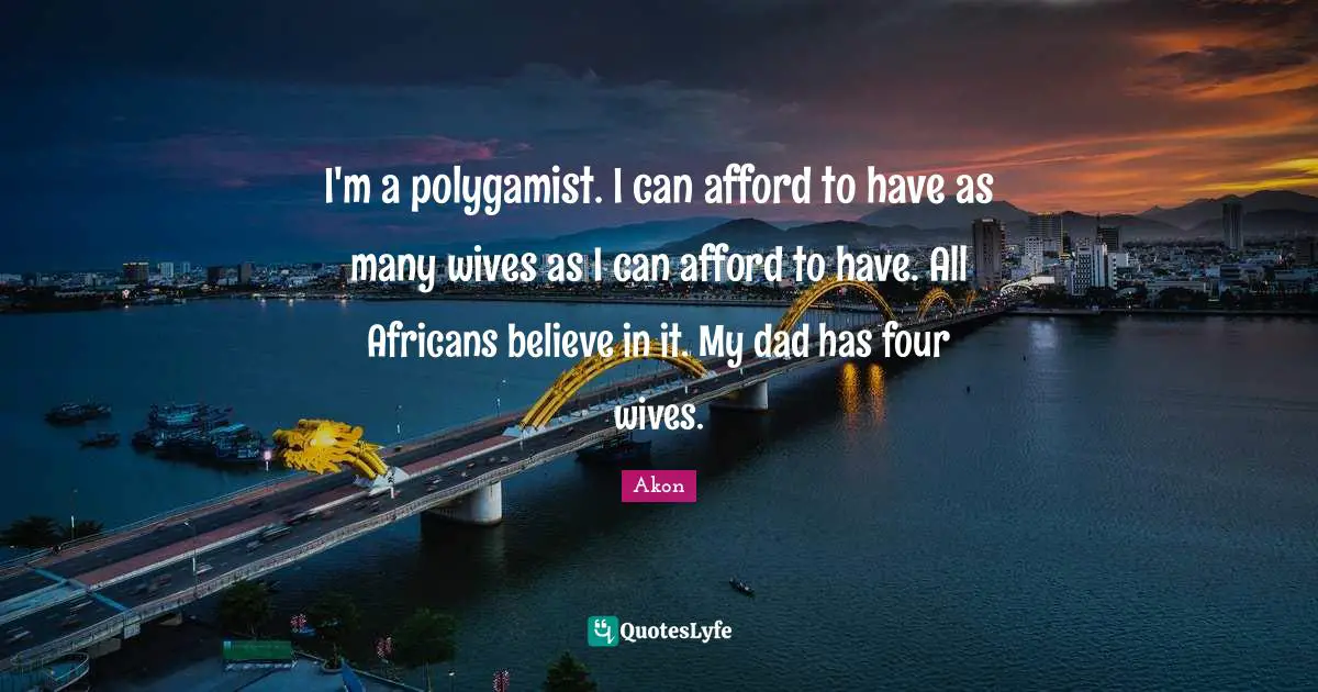 I'm a polygamist. I can afford to have as many wives as I can afford to have. All Africans believe in it. My dad has four wives.