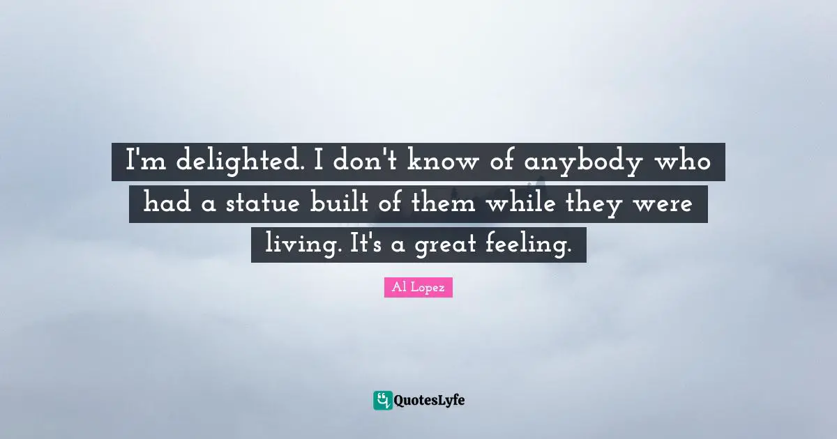 I'm delighted. I don't know of anybody who had a statue built of them while they were living. It's a great feeling.