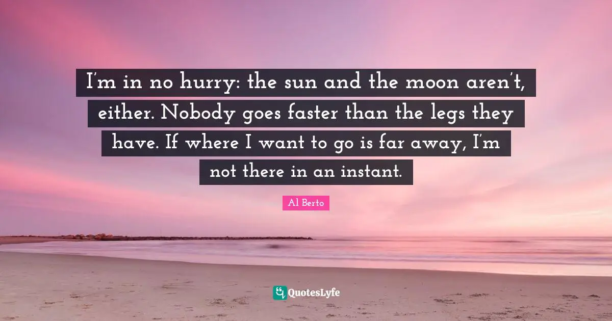 I’m in no hurry: the sun and the moon aren’t, either. Nobody goes faster than the legs they have. If where I want to go is far away, I’m not there in an instant.