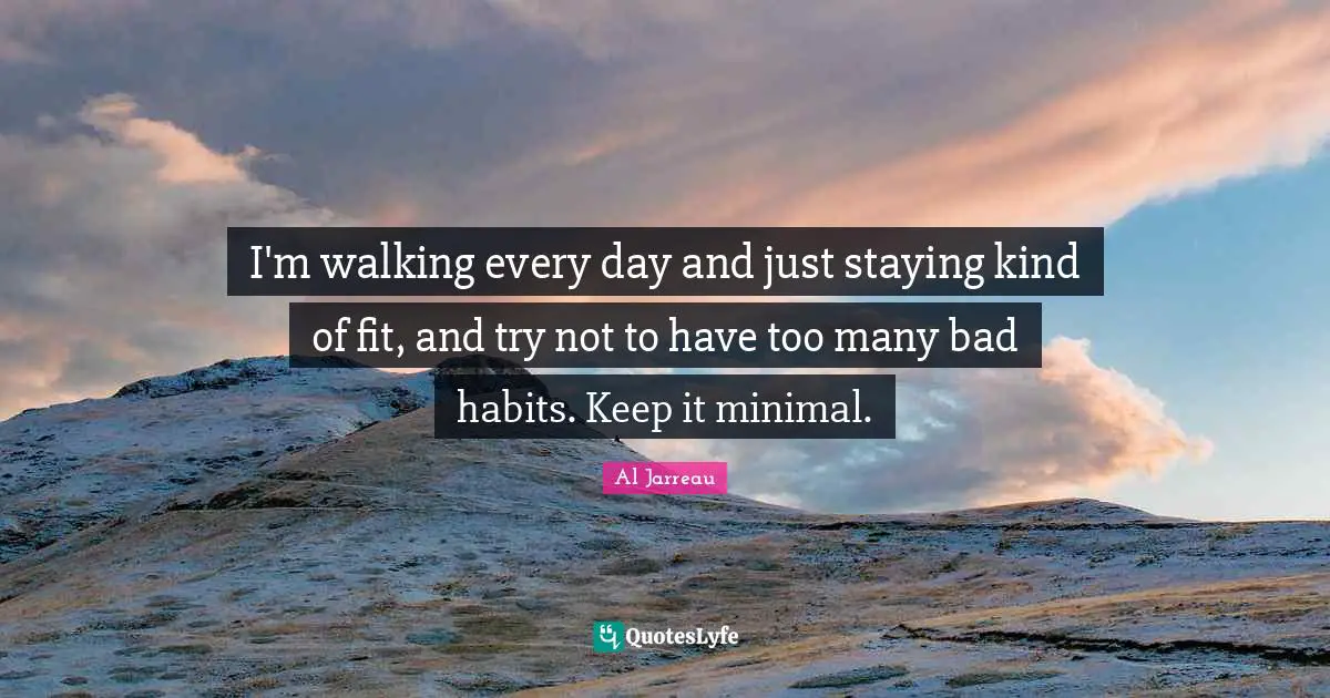 I'm walking every day and just staying kind of fit, and try not to have too many bad habits. Keep it minimal.