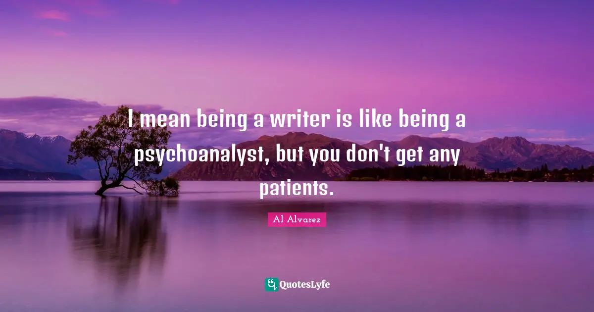 I mean being a writer is like being a psychoanalyst, but you don't get any patients.