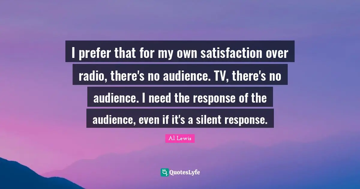 I prefer that for my own satisfaction over radio, there's no audience. TV, there's no audience. I need the response of the audience, even if it's a silent response.