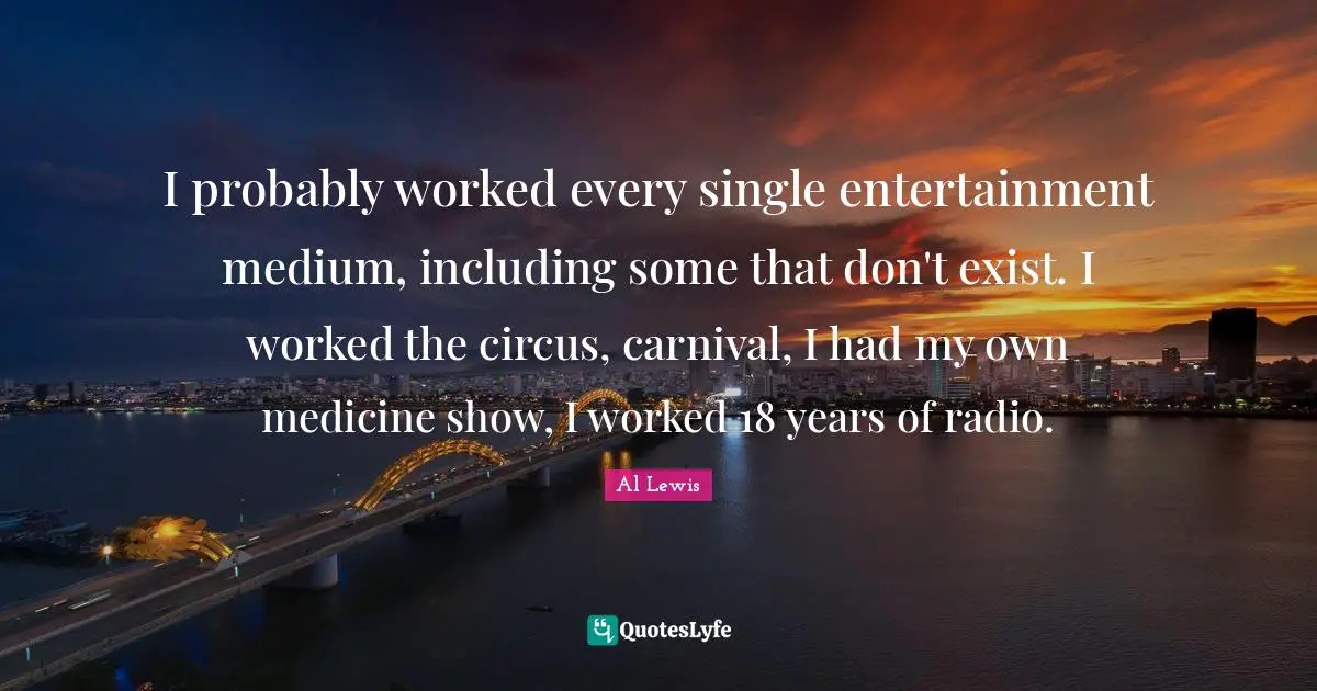 I probably worked every single entertainment medium, including some that don't exist. I worked the circus, carnival, I had my own medicine show, I worked 18 years of radio.