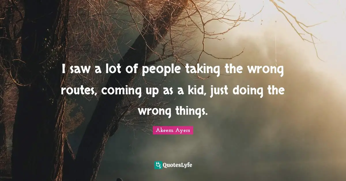 I saw a lot of people taking the wrong routes, coming up as a kid, just doing the wrong things.