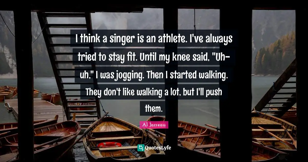 I think a singer is an athlete. I've always tried to stay fit. Until my knee said, "Uh-uh," I was jogging. Then I started walking. They don't like walking a lot, but I'll push them.