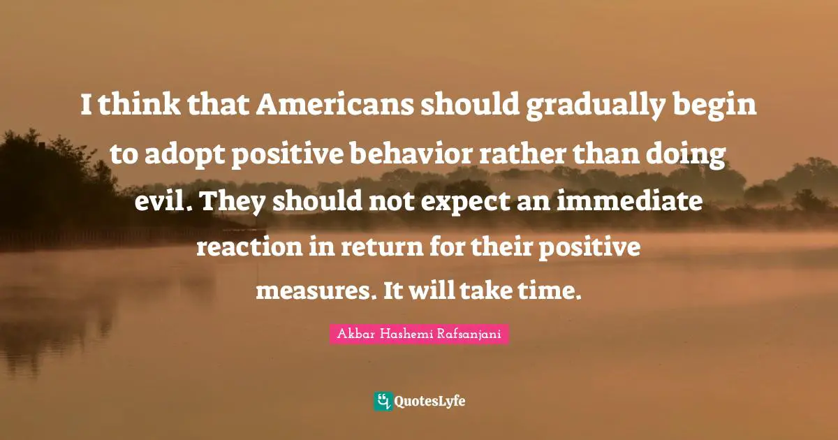 I think that Americans should gradually begin to adopt positive behavior rather than doing evil. They should not expect an immediate reaction in return for their positive measures. It will take time.