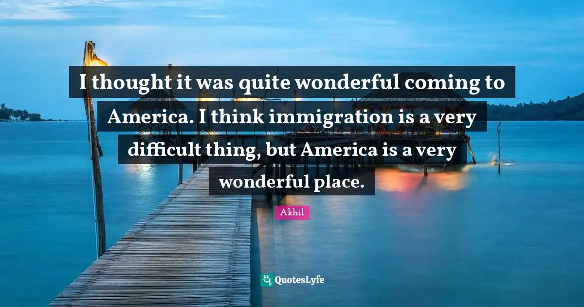 I thought it was quite wonderful coming to America. I think immigration is a very difficult thing, but America is a very wonderful place.