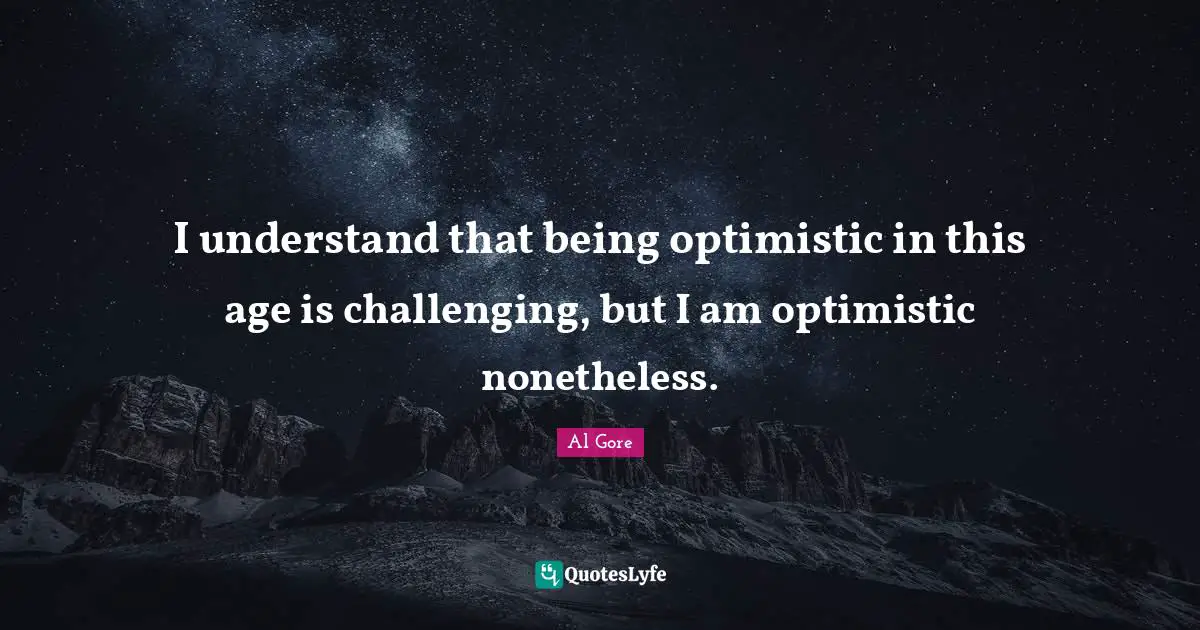 I understand that being optimistic in this age is challenging, but I am optimistic nonetheless.