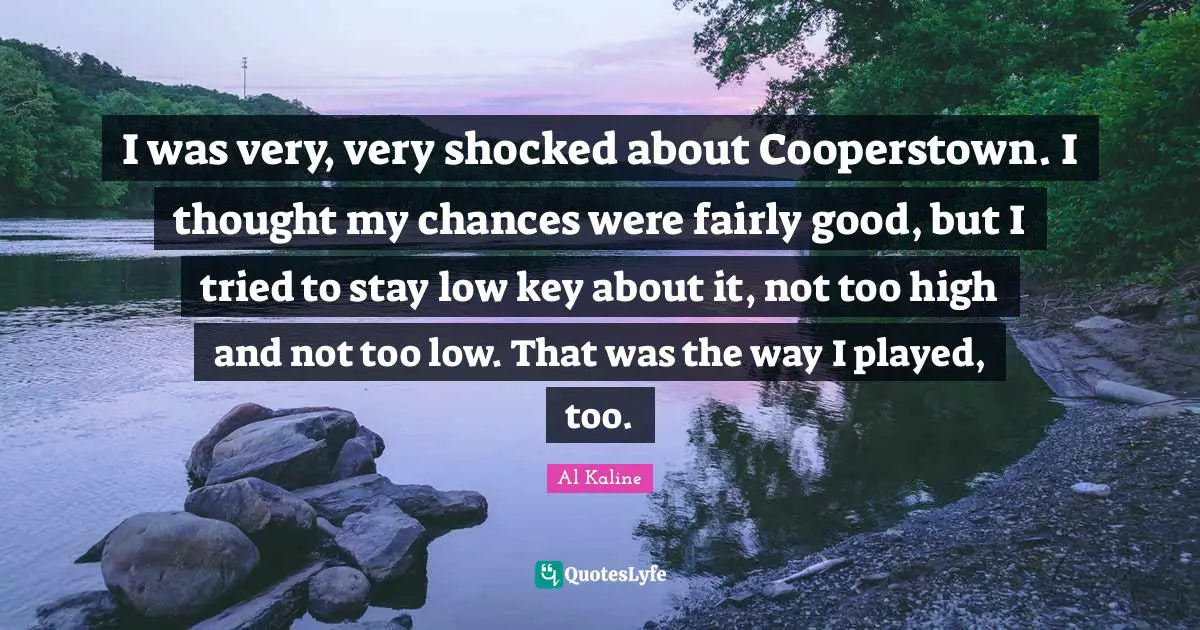 I was very, very shocked about Cooperstown. I thought my chances were fairly good, but I tried to stay low key about it, not too high and not too low. That was the way I played, too.