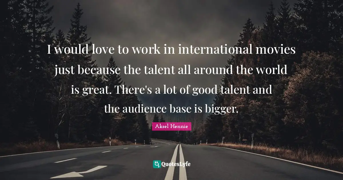 I would love to work in international movies just because the talent all around the world is great. There's a lot of good talent and the audience base is bigger.