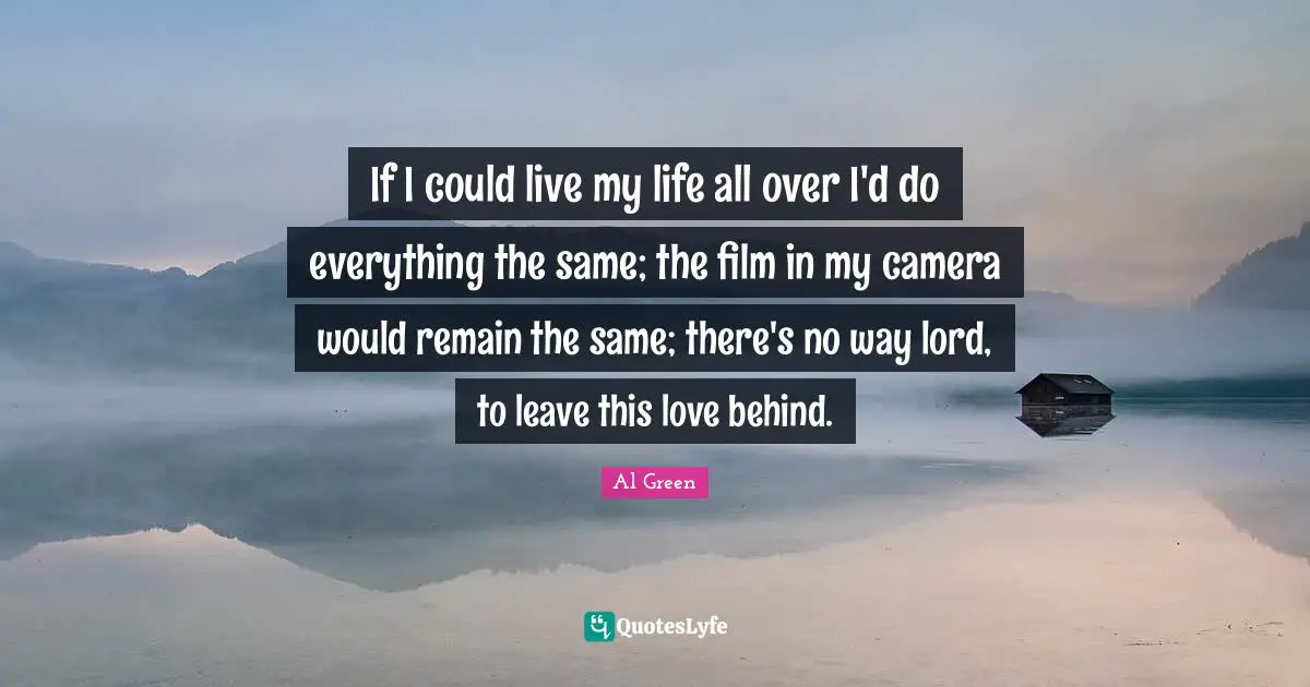 If I could live my life all over I'd do everything the same; the film in my camera would remain the same; there's no way lord, to leave this love behind.