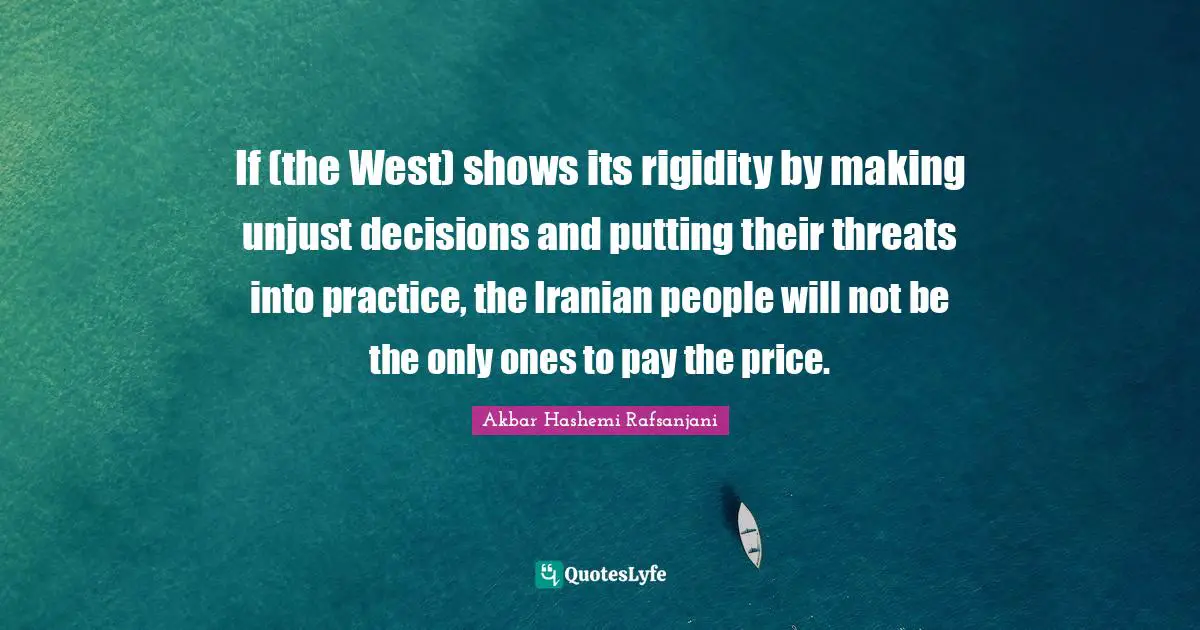 If (the West) shows its rigidity by making unjust decisions and putting their threats into practice, the Iranian people will not be the only ones to pay the price.