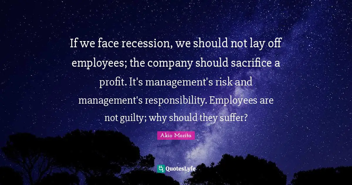 If we face recession, we should not lay off employees; the company should sacrifice a profit. It's management's risk and management's responsibility. Employees are not guilty; why should they suffer?