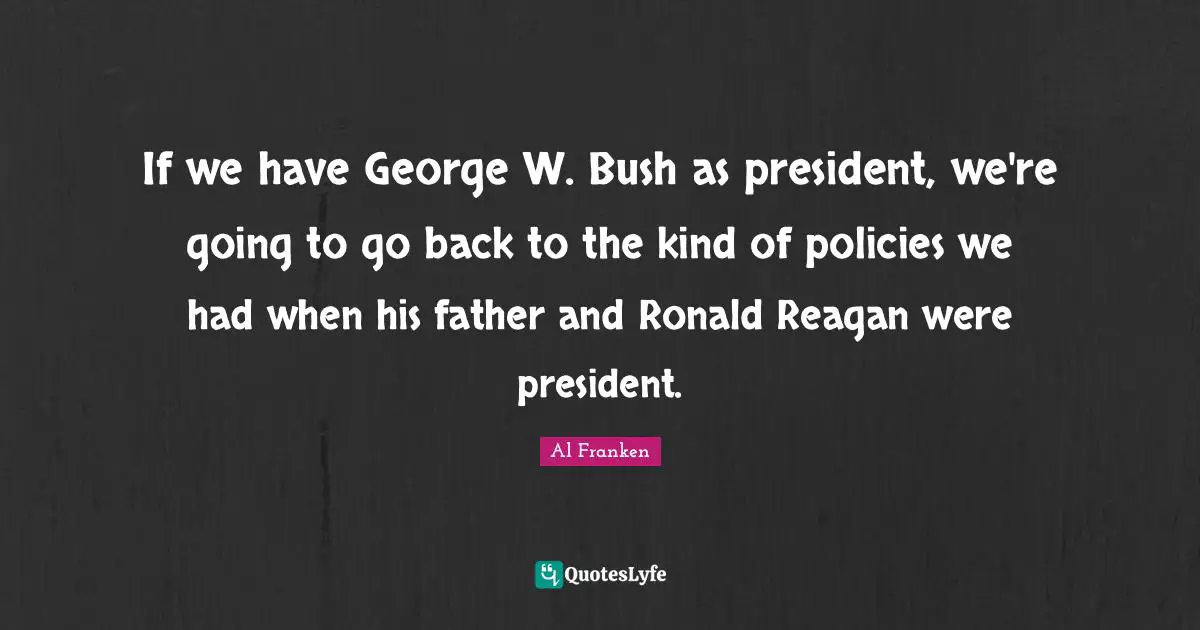 If we have George W. Bush as president, we're going to go back to the kind of policies we had when his father and Ronald Reagan were president.
