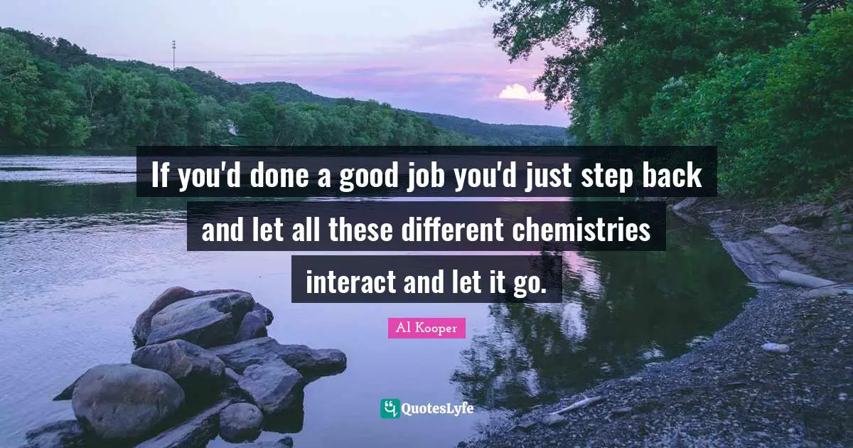 If you'd done a good job you'd just step back and let all these different chemistries interact and let it go.