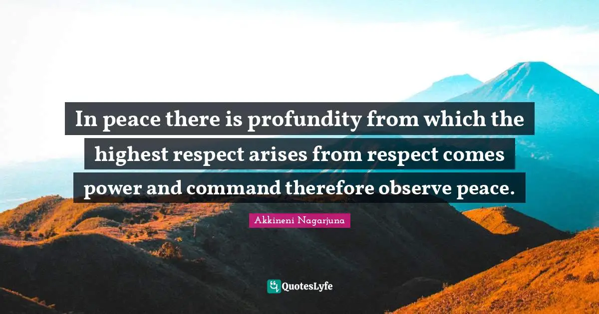 In peace there is profundity from which the highest respect arises from respect comes power and command therefore observe peace.