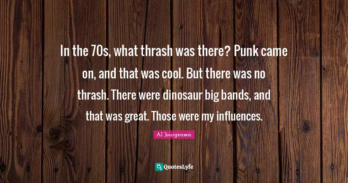 In the 70s, what thrash was there? Punk came on, and that was cool. But there was no thrash. There were dinosaur big bands, and that was great. Those were my influences.