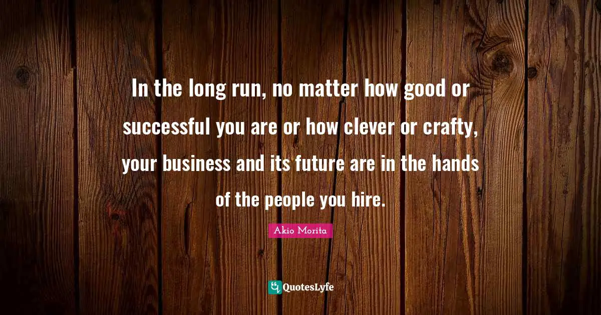 In the long run, no matter how good or successful you are or how clever or crafty, your business and its future are in the hands of the people you hire.