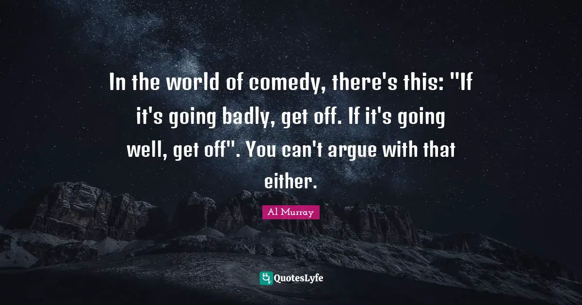 In the world of comedy, there's this: "If it's going badly, get off. If it's going well, get off". You can't argue with that either.