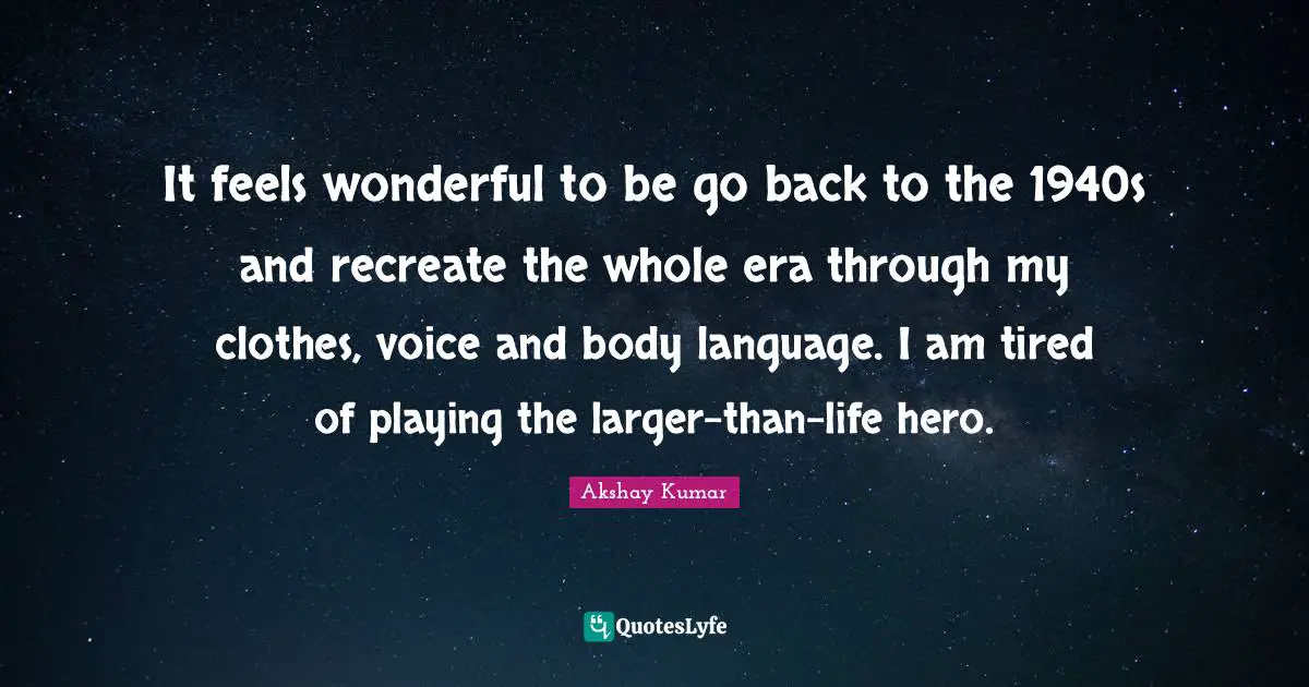 It feels wonderful to be go back to the 1940s and recreate the whole era through my clothes, voice and body language. I am tired of playing the larger-than-life hero.