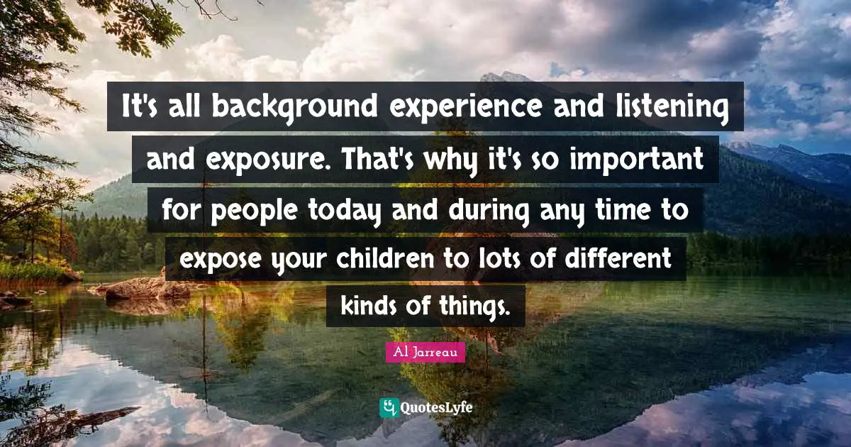 It's all background experience and listening and exposure. That's why it's so important for people today and during any time to expose your children to lots of different kinds of things.