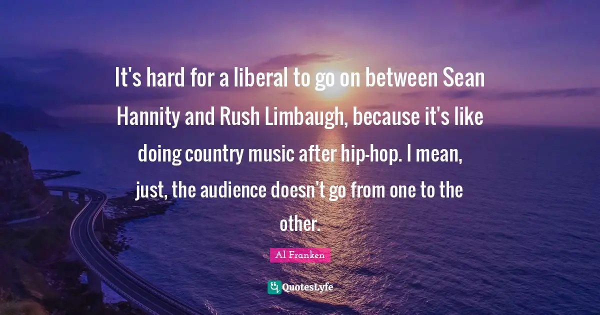 It's hard for a liberal to go on between Sean Hannity and Rush Limbaugh, because it's like doing country music after hip-hop. I mean, just, the audience doesn't go from one to the other.