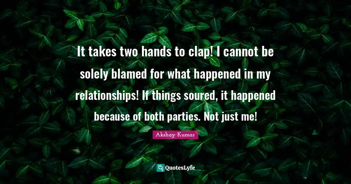 It takes two hands to clap! I cannot be solely blamed for what happened in my relationships! If things soured, it happened because of both parties. Not just me!