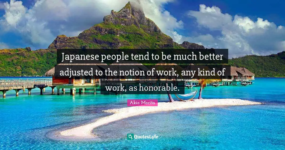 Japanese people tend to be much better adjusted to the notion of work, any kind of work, as honorable.