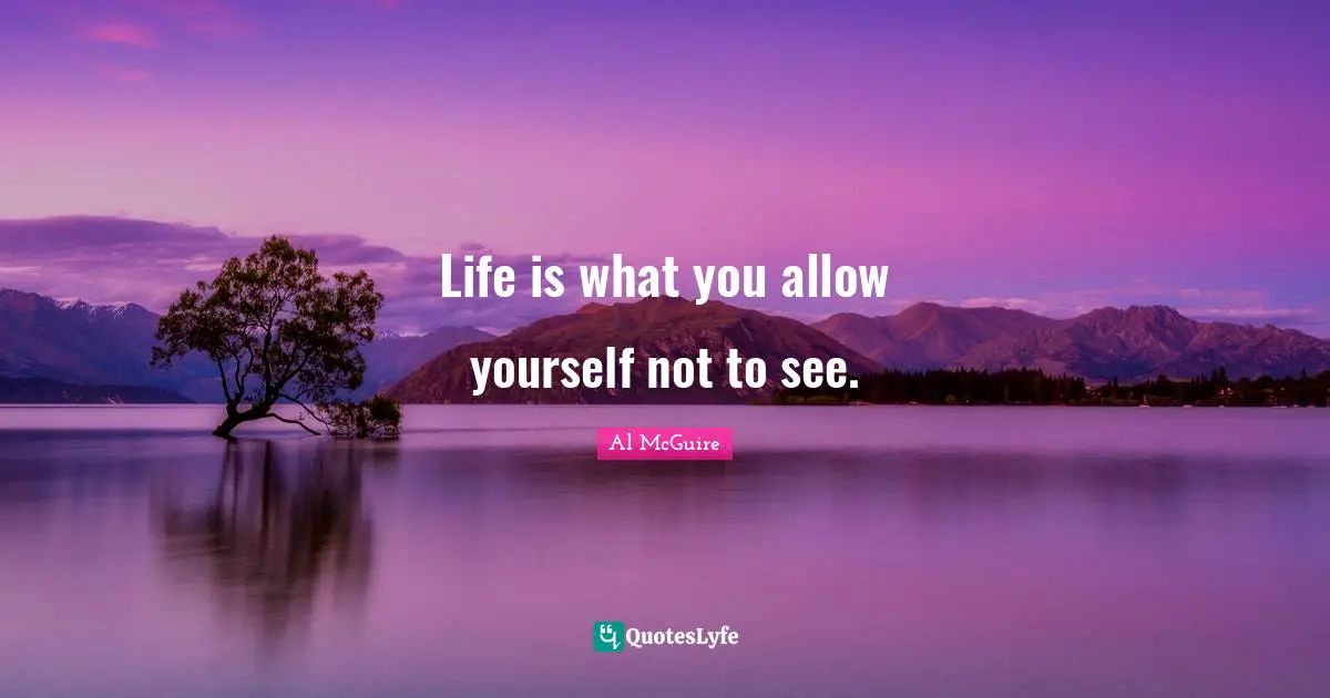 Life is what you allow yourself not to see.