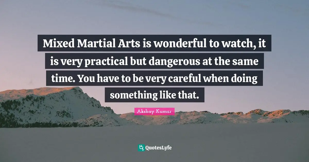 Mixed Martial Arts is wonderful to watch, it is very practical but dangerous at the same time. You have to be very careful when doing something like that.