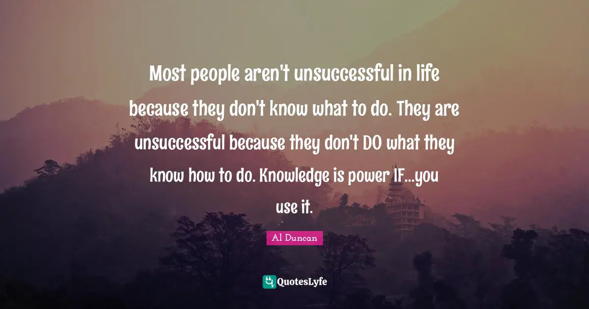 Most people aren't unsuccessful in life because they don't know what to do. They are unsuccessful because they don't DO what they know how to do. Knowledge is power IF...you use it.