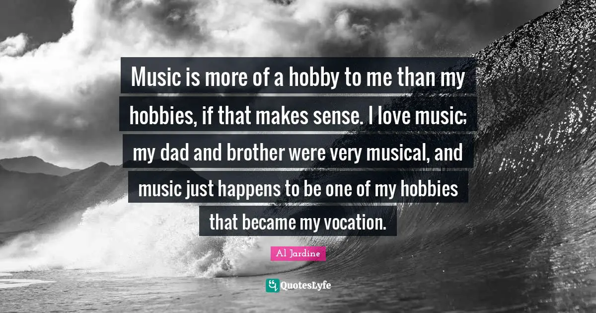Music is more of a hobby to me than my hobbies, if that makes sense. I love music; my dad and brother were very musical, and music just happens to be one of my hobbies that became my vocation.