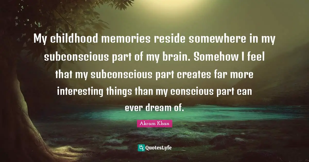 My childhood memories reside somewhere in my subconscious part of my brain. Somehow I feel that my subconscious part creates far more interesting things than my conscious part can ever dream of.