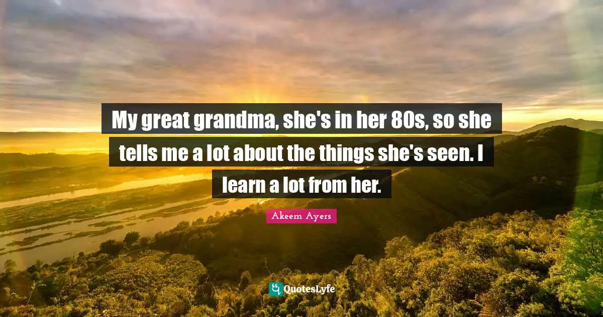 My great grandma, she's in her 80s, so she tells me a lot about the things she's seen. I learn a lot from her.