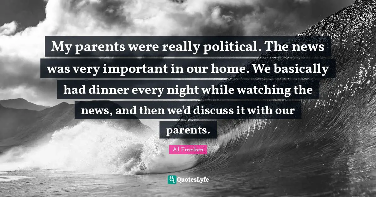 My parents were really political. The news was very important in our home. We basically had dinner every night while watching the news, and then we'd discuss it with our parents.