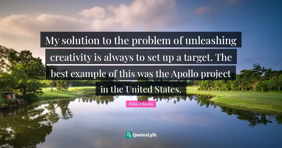 My solution to the problem of unleashing creativity is always to set up a target. The best example of this was the Apollo project in the United States.