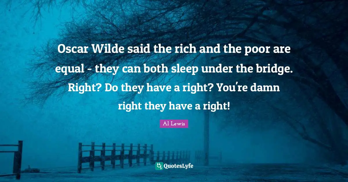 Oscar Wilde said the rich and the poor are equal - they can both sleep under the bridge. Right? Do they have a right? You're damn right they have a right!
