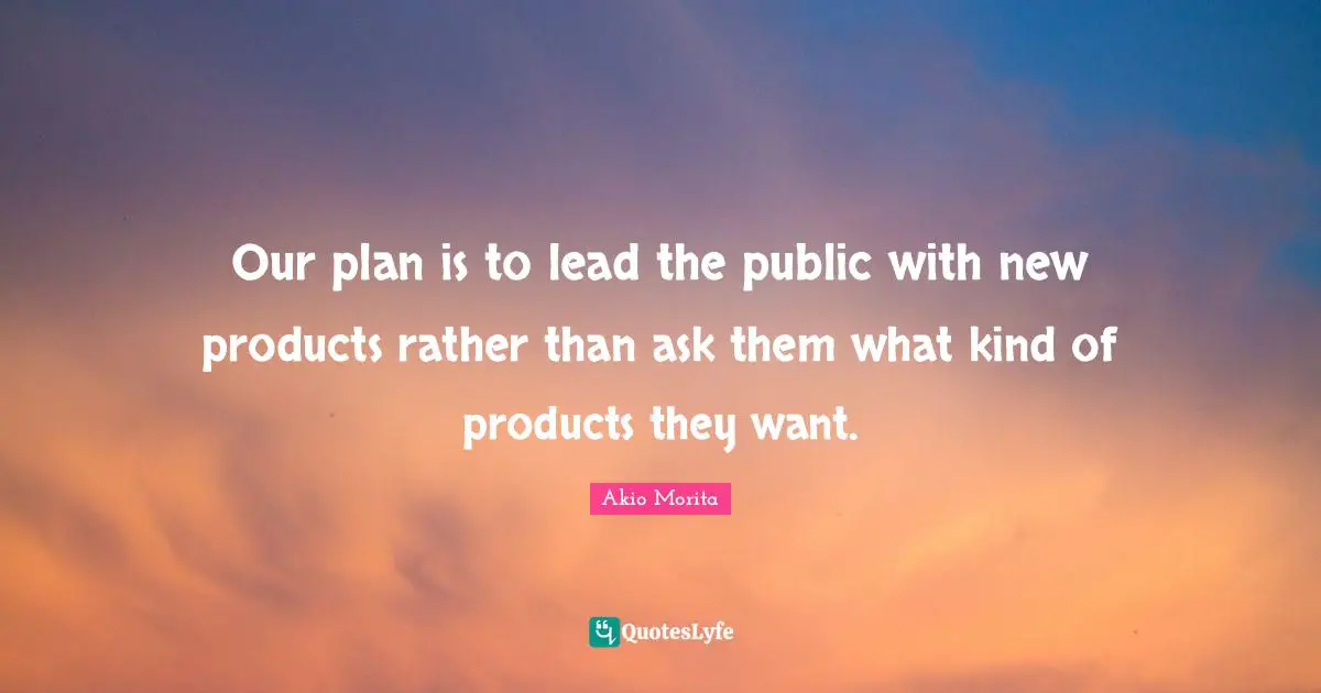 Our plan is to lead the public with new products rather than ask them what kind of products they want.