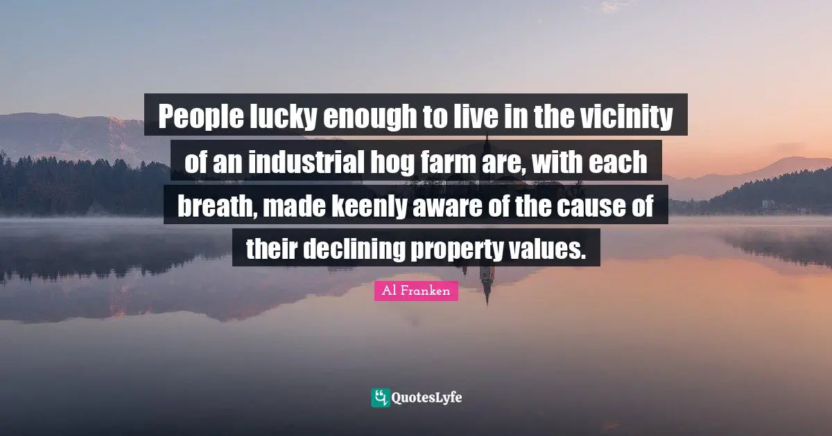 Vicinity Quotes: "People lucky enough to live in the vicinity of an industrial hog farm are, with each breath, made keenly aware of the cause of their declining property values."