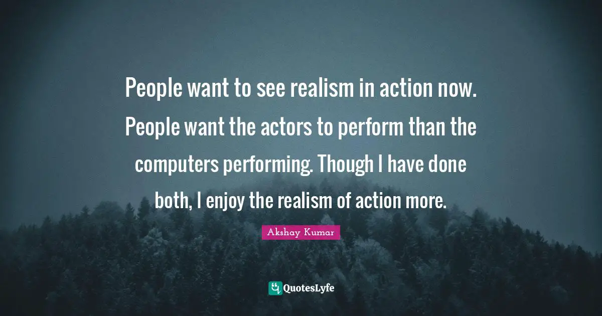 People want to see realism in action now. People want the actors to perform than the computers performing. Though I have done both, I enjoy the realism of action more.