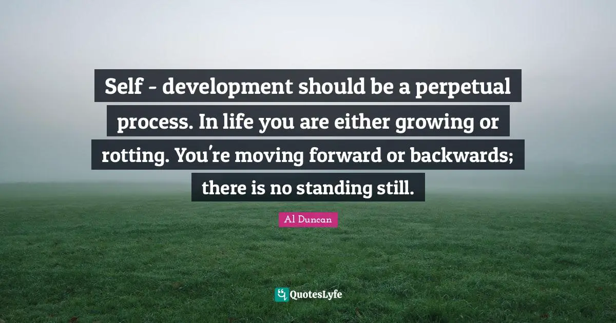 Self - development should be a perpetual process. In life you are either growing or rotting. You're moving forward or backwards; there is no standing still.