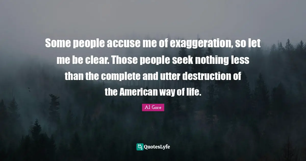 Some people accuse me of exaggeration, so let me be clear. Those people seek nothing less than the complete and utter destruction of the American way of life.