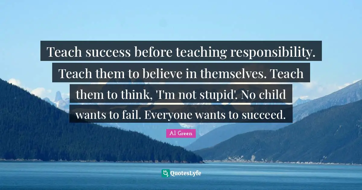 Teach success before teaching responsibility. Teach them to believe in themselves. Teach them to think, 'I'm not stupid'. No child wants to fail. Everyone wants to succeed.